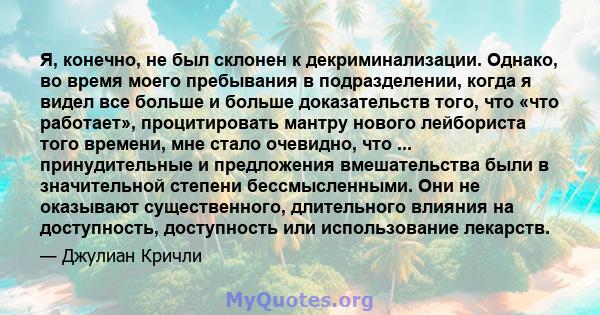 Я, конечно, не был склонен к декриминализации. Однако, во время моего пребывания в подразделении, когда я видел все больше и больше доказательств того, что «что работает», процитировать мантру нового лейбориста того