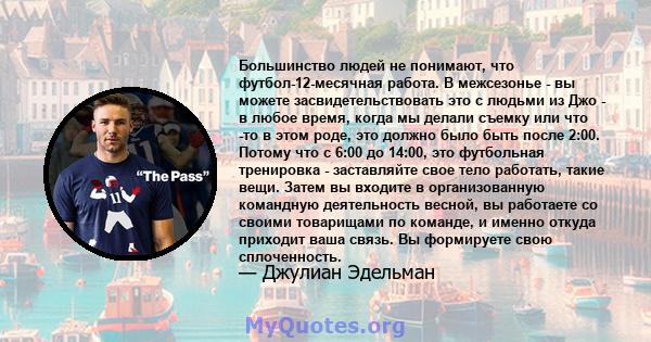 Большинство людей не понимают, что футбол-12-месячная работа. В межсезонье - вы можете засвидетельствовать это с людьми из Джо - в любое время, когда мы делали съемку или что -то в этом роде, это должно было быть после