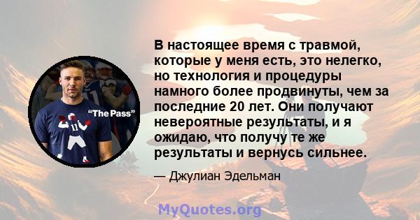 В настоящее время с травмой, которые у меня есть, это нелегко, но технология и процедуры намного более продвинуты, чем за последние 20 лет. Они получают невероятные результаты, и я ожидаю, что получу те же результаты и