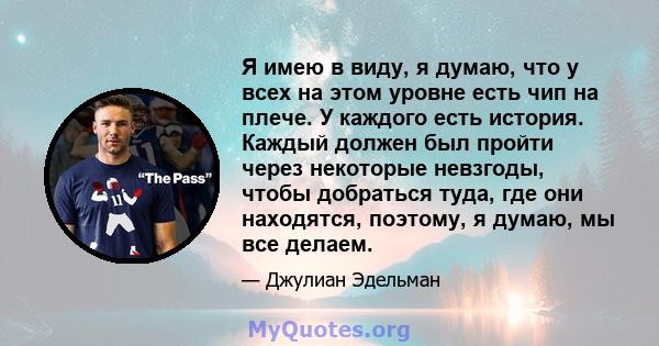 Я имею в виду, я думаю, что у всех на этом уровне есть чип на плече. У каждого есть история. Каждый должен был пройти через некоторые невзгоды, чтобы добраться туда, где они находятся, поэтому, я думаю, мы все делаем.