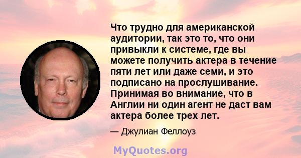 Что трудно для американской аудитории, так это то, что они привыкли к системе, где вы можете получить актера в течение пяти лет или даже семи, и это подписано на прослушивание. Принимая во внимание, что в Англии ни один 