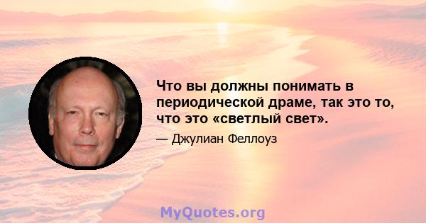 Что вы должны понимать в периодической драме, так это то, что это «светлый свет».