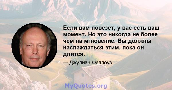 Если вам повезет, у вас есть ваш момент. Но это никогда не более чем на мгновение. Вы должны наслаждаться этим, пока он длится.