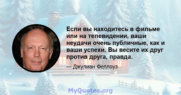 Если вы находитесь в фильме или на телевидении, ваши неудачи очень публичные, как и ваши успехи. Вы весите их друг против друга, правда.