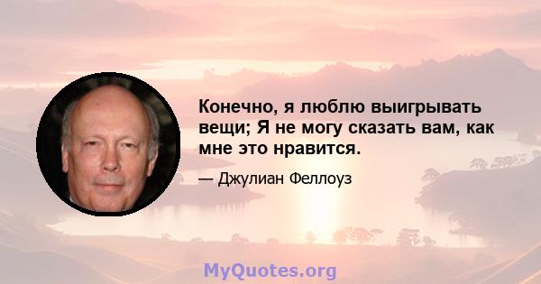 Конечно, я люблю выигрывать вещи; Я не могу сказать вам, как мне это нравится.