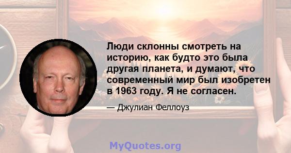 Люди склонны смотреть на историю, как будто это была другая планета, и думают, что современный мир был изобретен в 1963 году. Я не согласен.