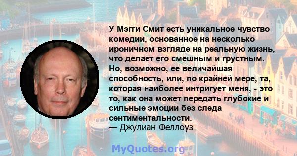 У Мэгги Смит есть уникальное чувство комедии, основанное на несколько ироничном взгляде на реальную жизнь, что делает его смешным и грустным. Но, возможно, ее величайшая способность, или, по крайней мере, та, которая