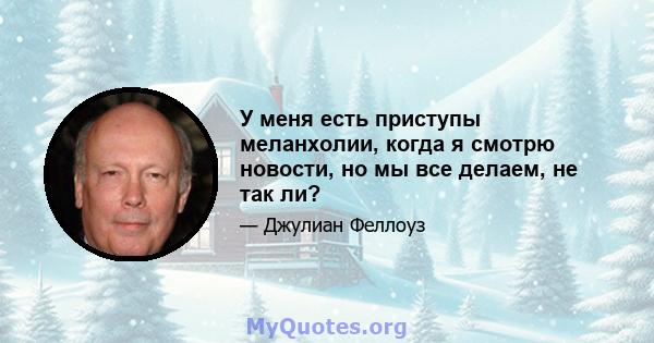 У меня есть приступы меланхолии, когда я смотрю новости, но мы все делаем, не так ли?