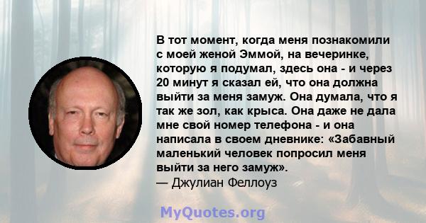 В тот момент, когда меня познакомили с моей женой Эммой, на вечеринке, которую я подумал, здесь она - и через 20 минут я сказал ей, что она должна выйти за меня замуж. Она думала, что я так же зол, как крыса. Она даже