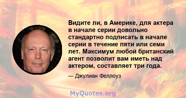 Видите ли, в Америке, для актера в начале серии довольно стандартно подписать в начале серии в течение пяти или семи лет. Максимум любой британский агент позволит вам иметь над актером, составляет три года.