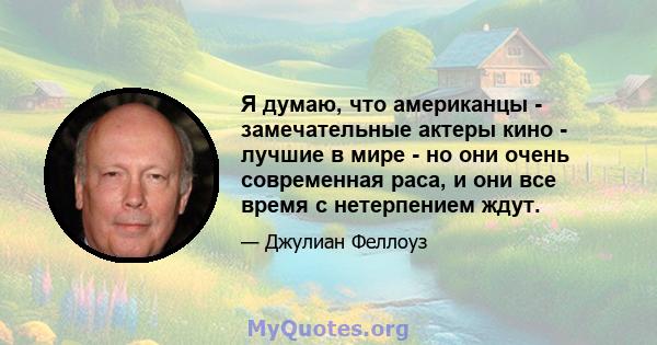 Я думаю, что американцы - замечательные актеры кино - лучшие в мире - но они очень современная раса, и они все время с нетерпением ждут.