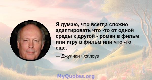 Я думаю, что всегда сложно адаптировать что -то от одной среды к другой - роман в фильм или игру в фильм или что -то еще.