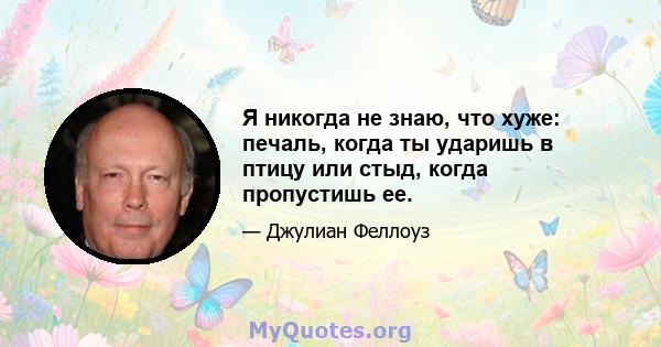 Я никогда не знаю, что хуже: печаль, когда ты ударишь в птицу или стыд, когда пропустишь ее.