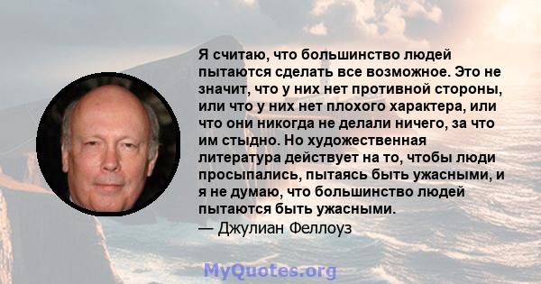 Я считаю, что большинство людей пытаются сделать все возможное. Это не значит, что у них нет противной стороны, или что у них нет плохого характера, или что они никогда не делали ничего, за что им стыдно. Но