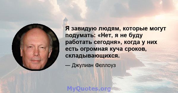 Я завидую людям, которые могут подумать: «Нет, я не буду работать сегодня», когда у них есть огромная куча сроков, складывающихся.