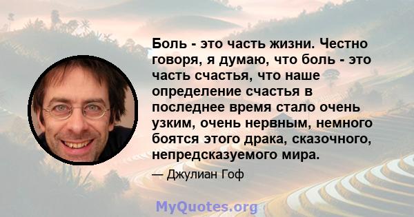 Боль - это часть жизни. Честно говоря, я думаю, что боль - это часть счастья, что наше определение счастья в последнее время стало очень узким, очень нервным, немного боятся этого драка, сказочного, непредсказуемого