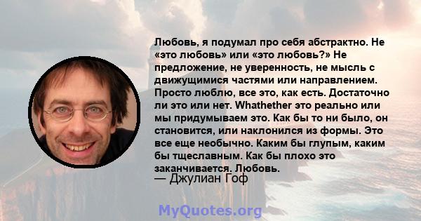 Любовь, я подумал про себя абстрактно. Не «это любовь» или «это любовь?» Не предложение, не уверенность, не мысль с движущимися частями или направлением. Просто люблю, все это, как есть. Достаточно ли это или нет.