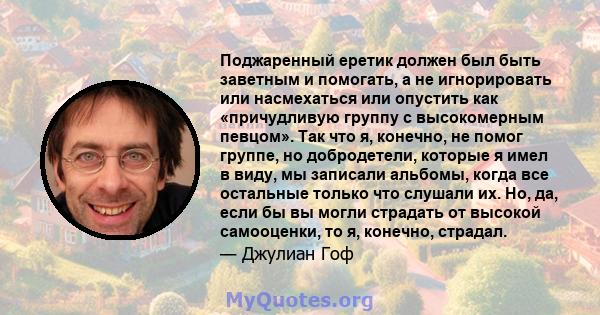 Поджаренный еретик должен был быть заветным и помогать, а не игнорировать или насмехаться или опустить как «причудливую группу с высокомерным певцом». Так что я, конечно, не помог группе, но добродетели, которые я имел