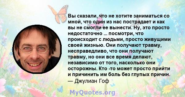 Вы сказали, что не хотите заниматься со мной, что один из нас пострадает и как вы не смогли ее вынести. Ну, это просто недостаточно ... посмотри, что происходит с людьми, просто живущими своей жизнью. Они получают