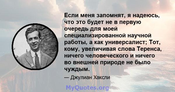 Если меня запомнят, я надеюсь, что это будет не в первую очередь для моей специализированной научной работы, а как универсалист; Тот, кому, увеличивая слова Теренса, ничего человеческого и ничего во внешней природе не