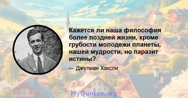 Кажется ли наша философия более поздней жизни, кроме грубости молодежи планеты, нашей мудрости, но паразит истины?