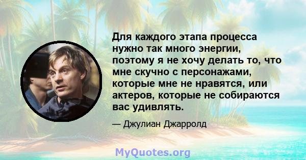 Для каждого этапа процесса нужно так много энергии, поэтому я не хочу делать то, что мне скучно с персонажами, которые мне не нравятся, или актеров, которые не собираются вас удивлять.