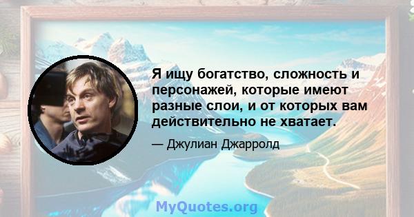 Я ищу богатство, сложность и персонажей, которые имеют разные слои, и от которых вам действительно не хватает.