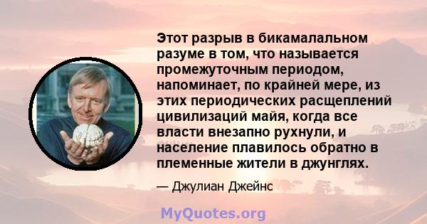 Этот разрыв в бикамалальном разуме в том, что называется промежуточным периодом, напоминает, по крайней мере, из этих периодических расщеплений цивилизаций майя, когда все власти внезапно рухнули, и население плавилось