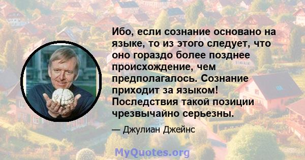 Ибо, если сознание основано на языке, то из этого следует, что оно гораздо более позднее происхождение, чем предполагалось. Сознание приходит за языком! Последствия такой позиции чрезвычайно серьезны.