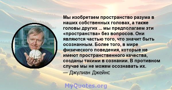 Мы изобретаем пространство разума в наших собственных головах, а также головы других ... мы предполагаем эти «пространства» без вопросов. Они являются частью того, что значит быть осознанным. Более того, в мире