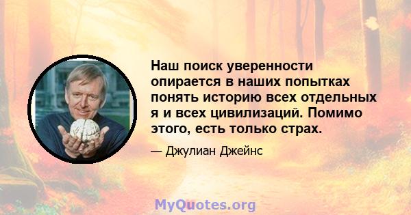 Наш поиск уверенности опирается в наших попытках понять историю всех отдельных я и всех цивилизаций. Помимо этого, есть только страх.