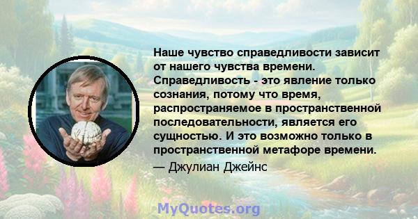 Наше чувство справедливости зависит от нашего чувства времени. Справедливость - это явление только сознания, потому что время, распространяемое в пространственной последовательности, является его сущностью. И это