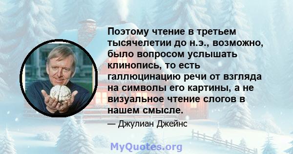 Поэтому чтение в третьем тысячелетии до н.э., возможно, было вопросом услышать клинопись, то есть галлюцинацию речи от взгляда на символы его картины, а не визуальное чтение слогов в нашем смысле.