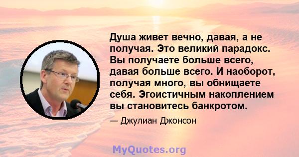 Душа живет вечно, давая, а не получая. Это великий парадокс. Вы получаете больше всего, давая больше всего. И наоборот, получая много, вы обнищаете себя. Эгоистичным накоплением вы становитесь банкротом.