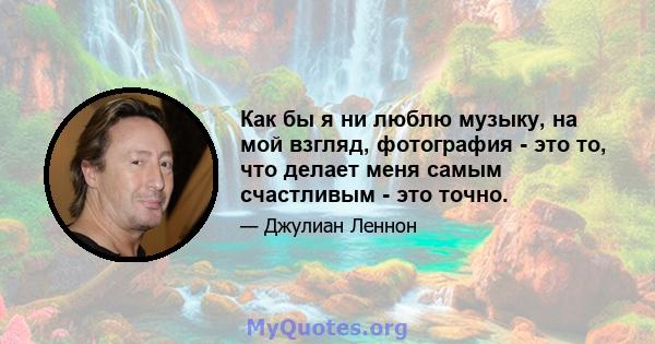 Как бы я ни люблю музыку, на мой взгляд, фотография - это то, что делает меня самым счастливым - это точно.