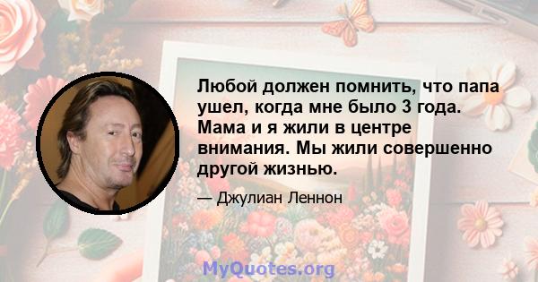 Любой должен помнить, что папа ушел, когда мне было 3 года. Мама и я жили в центре внимания. Мы жили совершенно другой жизнью.