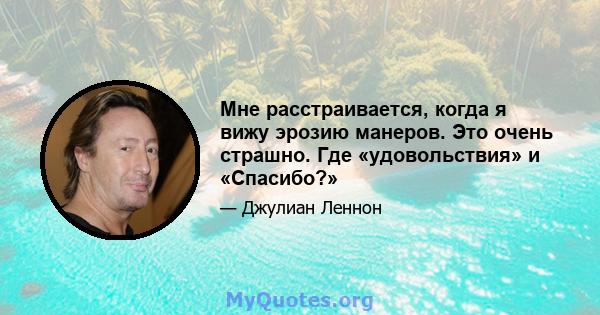 Мне расстраивается, когда я вижу эрозию манеров. Это очень страшно. Где «удовольствия» и «Спасибо?»