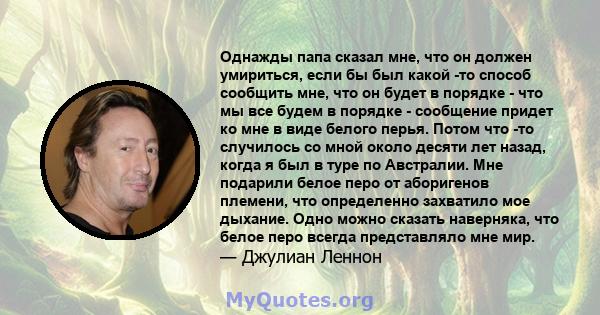 Однажды папа сказал мне, что он должен умириться, если бы был какой -то способ сообщить мне, что он будет в порядке - что мы все будем в порядке - сообщение придет ко мне в виде белого перья. Потом что -то случилось со