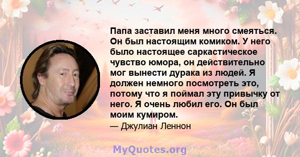 Папа заставил меня много смеяться. Он был настоящим комиком. У него было настоящее саркастическое чувство юмора, он действительно мог вынести дурака из людей. Я должен немного посмотреть это, потому что я поймал эту