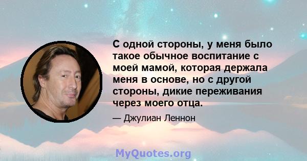 С одной стороны, у меня было такое обычное воспитание с моей мамой, которая держала меня в основе, но с другой стороны, дикие переживания через моего отца.