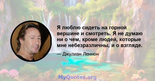 Я люблю сидеть на горной вершине и смотреть. Я не думаю ни о чем, кроме людей, которые мне небезразличны, и о взгляде.