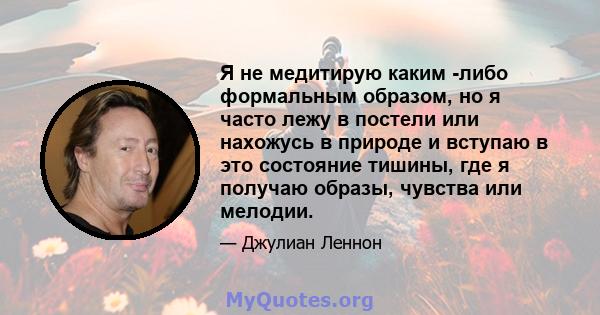 Я не медитирую каким -либо формальным образом, но я часто лежу в постели или нахожусь в природе и вступаю в это состояние тишины, где я получаю образы, чувства или мелодии.