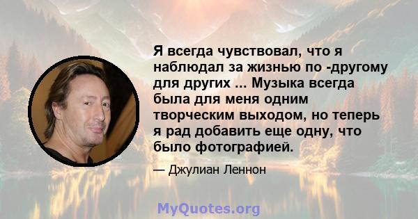 Я всегда чувствовал, что я наблюдал за жизнью по -другому для других ... Музыка всегда была для меня одним творческим выходом, но теперь я рад добавить еще одну, что было фотографией.