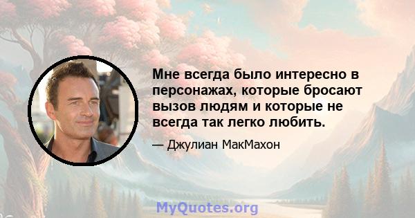 Мне всегда было интересно в персонажах, которые бросают вызов людям и которые не всегда так легко любить.