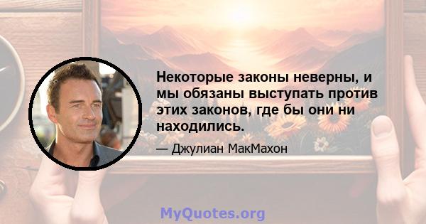 Некоторые законы неверны, и мы обязаны выступать против этих законов, где бы они ни находились.