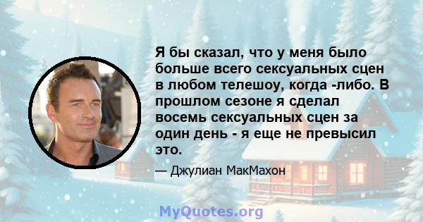 Я бы сказал, что у меня было больше всего сексуальных сцен в любом телешоу, когда -либо. В прошлом сезоне я сделал восемь сексуальных сцен за один день - я еще не превысил это.