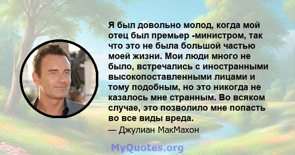 Я был довольно молод, когда мой отец был премьер -министром, так что это не была большой частью моей жизни. Мои люди много не было, встречались с иностранными высокопоставленными лицами и тому подобным, но это никогда