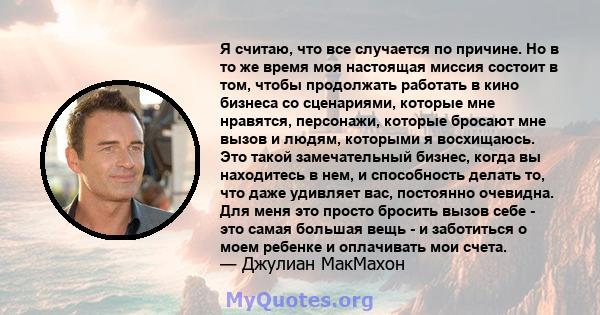 Я считаю, что все случается по причине. Но в то же время моя настоящая миссия состоит в том, чтобы продолжать работать в кино бизнеса со сценариями, которые мне нравятся, персонажи, которые бросают мне вызов и людям,