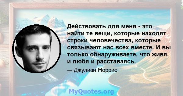 Действовать для меня - это найти те вещи, которые находят строки человечества, которые связывают нас всех вместе. И вы только обнаруживаете, что живя, и любя и расставаясь.