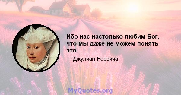 Ибо нас настолько любим Бог, что мы даже не можем понять это.